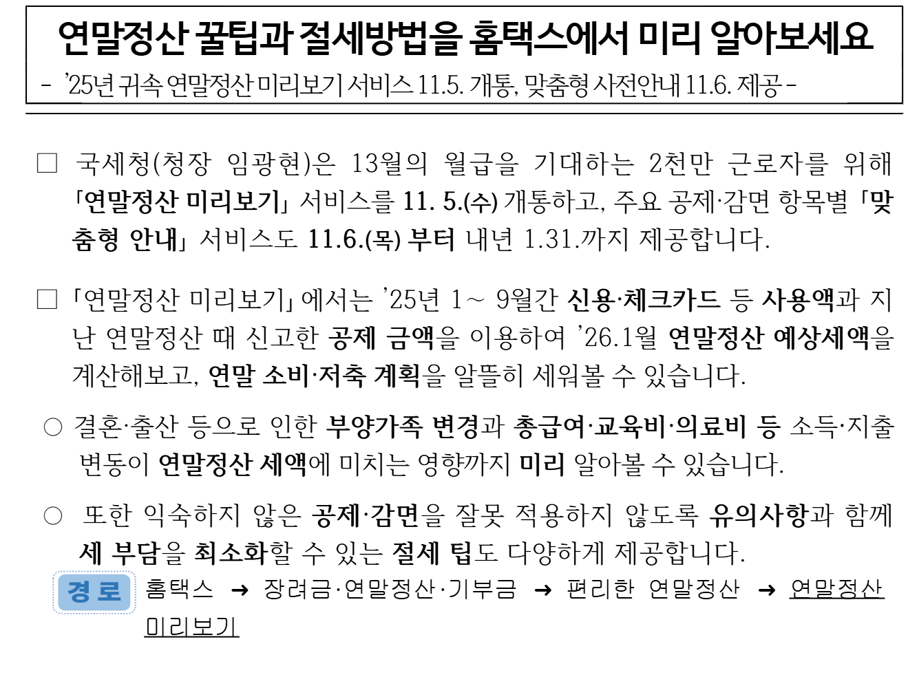 국세청 2025년 11월 5일 보도참고자료 「연말정산 꿀팁과 절세방법을 홈택스에서 미리 알아보세요」 1쪽. 부제는 「’25년 귀속 연말정산 미리보기 서비스 11.5. 개통, 맞춤형 사전안내 11.6. 제공」이다. 본문에 국세청이 연말정산 미리보기 서비스를 11월 5일(수) 개통하고 맞춤형 안내를 11월 6일(목)부터 내년 1월 31일까지 제공한다고 적혀 있다. 미리보기에서는 1~9월 신용·체크카드 등 사용액과 지난 연말정산 때 신고한 공제 금액으로 연말정산 예상세액을 계산하고, 결혼·출산에 따른 부양가족 변경과 총급여·교육비·의료비 등 변동의 영향도 볼 수 있다. 경로는 홈택스 → 장려금·연말정산·기부금 → 편리한 연말정산 → 연말정산 미리보기다